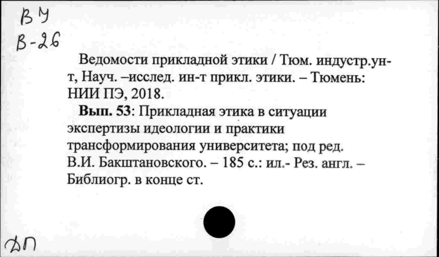 ﻿№
$
Ведомости прикладной этики / Тюм. индустр.ун-т, Науч, -исслед. ин-т прикл. этики. - Тюмень: НИИ ПЭ, 2018.
Вып. 53: Прикладная этика в ситуации экспертизы идеологии и практики трансформирования университета; под ред. В.И. Бакштановского. - 185 с.: ил.- Рез. англ. -Библиогр. в конце ст.
